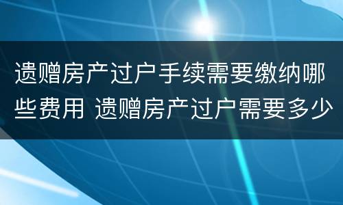 遗赠房产过户手续需要缴纳哪些费用 遗赠房产过户需要多少费用