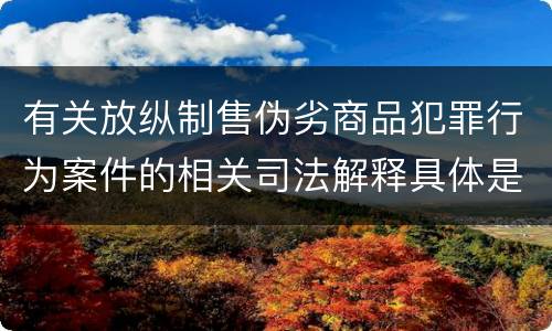 有关放纵制售伪劣商品犯罪行为案件的相关司法解释具体是什么重要规定