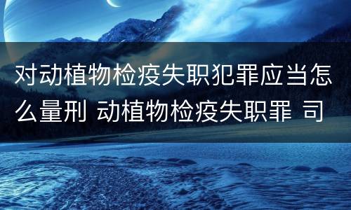 对动植物检疫失职犯罪应当怎么量刑 动植物检疫失职罪 司法解释