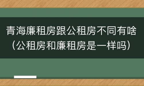 青海廉租房跟公租房不同有啥（公租房和廉租房是一样吗）