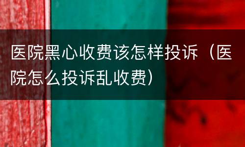 医院黑心收费该怎样投诉（医院怎么投诉乱收费）