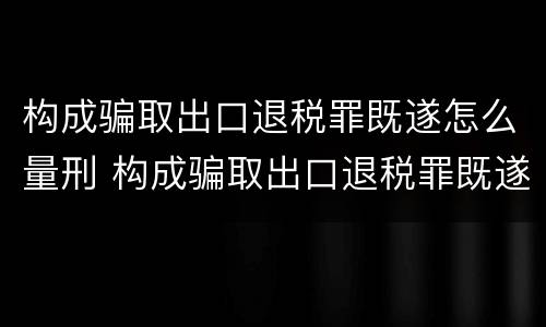 构成骗取出口退税罪既遂怎么量刑 构成骗取出口退税罪既遂怎么量刑的