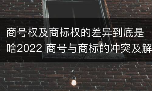 商号权及商标权的差异到底是啥2022 商号与商标的冲突及解决措施