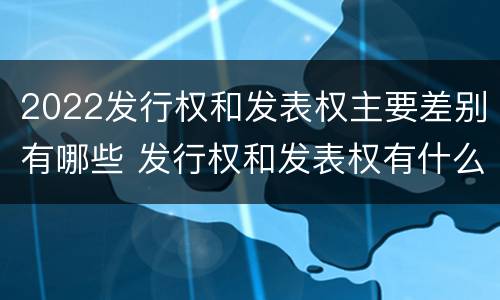 2022发行权和发表权主要差别有哪些 发行权和发表权有什么区别