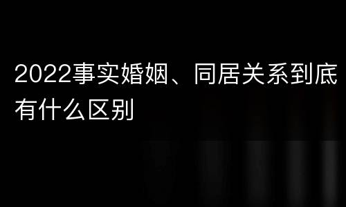 2022事实婚姻、同居关系到底有什么区别