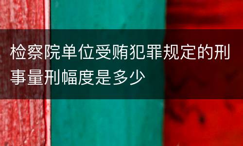 检察院单位受贿犯罪规定的刑事量刑幅度是多少