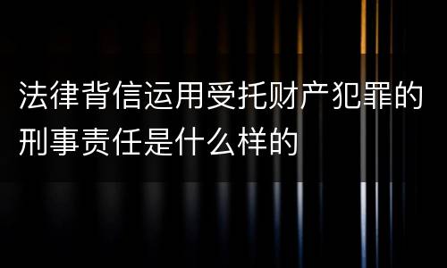 法律背信运用受托财产犯罪的刑事责任是什么样的