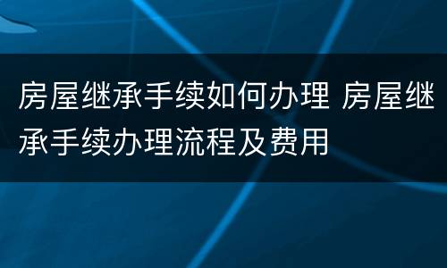 房屋继承手续如何办理 房屋继承手续办理流程及费用