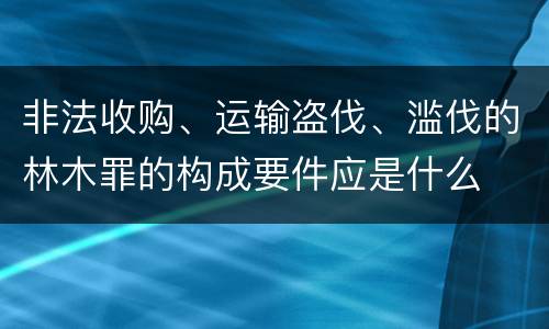 非法收购、运输盗伐、滥伐的林木罪的构成要件应是什么