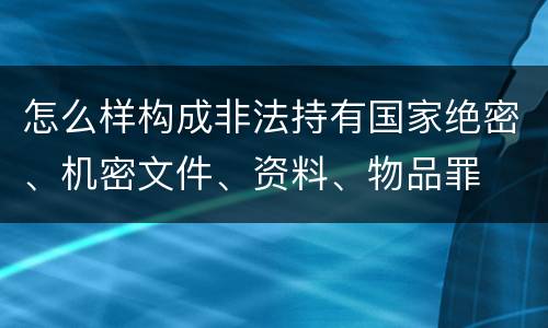 怎么样构成非法持有国家绝密、机密文件、资料、物品罪