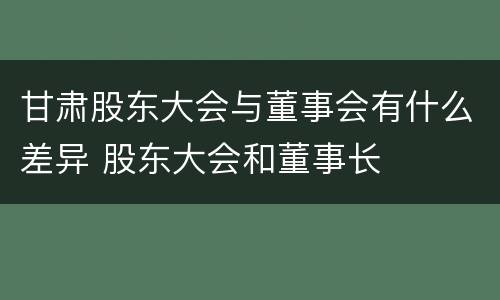 甘肃股东大会与董事会有什么差异 股东大会和董事长