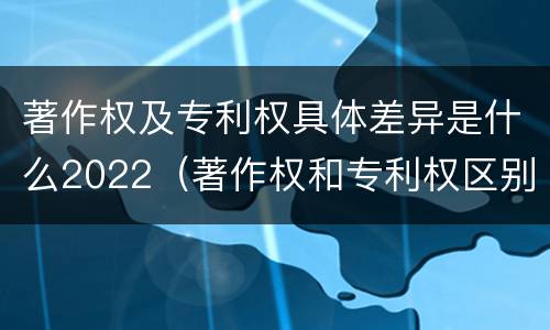 著作权及专利权具体差异是什么2022（著作权和专利权区别）