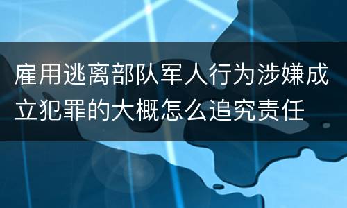 雇用逃离部队军人行为涉嫌成立犯罪的大概怎么追究责任