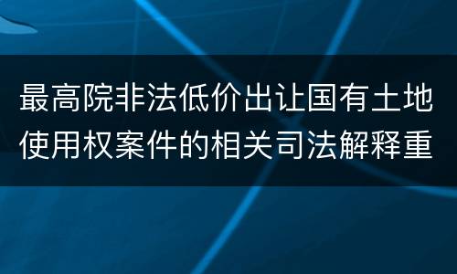 最高院非法低价出让国有土地使用权案件的相关司法解释重要内容包括什么