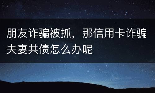 朋友诈骗被抓，那信用卡诈骗夫妻共债怎么办呢