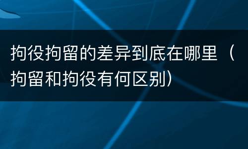 拘役拘留的差异到底在哪里（拘留和拘役有何区别）