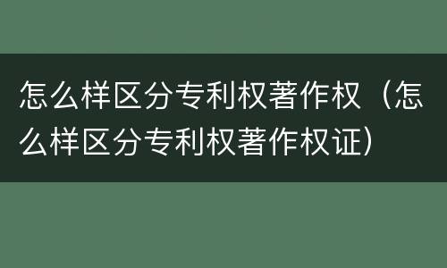 怎么样区分专利权著作权（怎么样区分专利权著作权证）