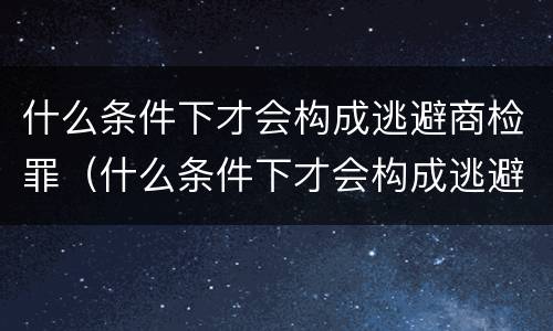 什么条件下才会构成逃避商检罪（什么条件下才会构成逃避商检罪呢）