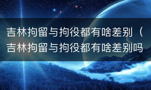 吉林拘留与拘役都有啥差别（吉林拘留与拘役都有啥差别吗）