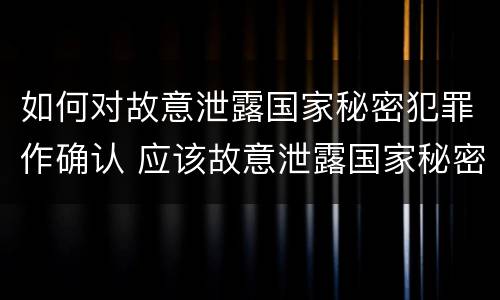 如何对故意泄露国家秘密犯罪作确认 应该故意泄露国家秘密罪立案