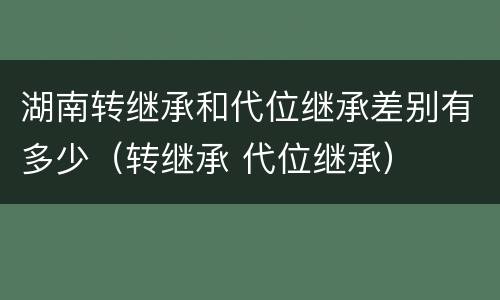 湖南转继承和代位继承差别有多少（转继承 代位继承）