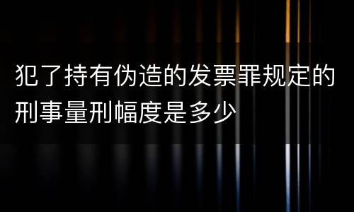 犯了持有伪造的发票罪规定的刑事量刑幅度是多少