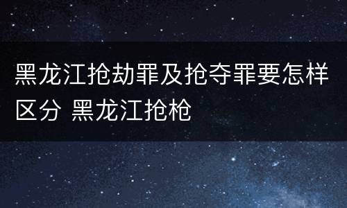 黑龙江抢劫罪及抢夺罪要怎样区分 黑龙江抢枪