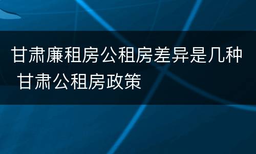 甘肃廉租房公租房差异是几种 甘肃公租房政策