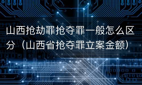 山西抢劫罪抢夺罪一般怎么区分（山西省抢夺罪立案金额）