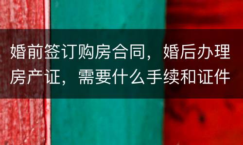 婚前签订购房合同，婚后办理房产证，需要什么手续和证件