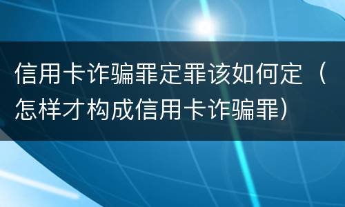 信用卡诈骗罪定罪该如何定（怎样才构成信用卡诈骗罪）