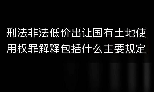 刑法非法低价出让国有土地使用权罪解释包括什么主要规定