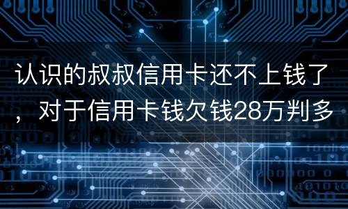 认识的叔叔信用卡还不上钱了，对于信用卡钱欠钱28万判多少年