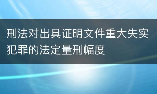 刑法对出具证明文件重大失实犯罪的法定量刑幅度