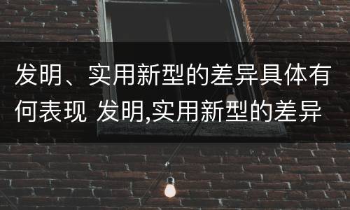 发明、实用新型的差异具体有何表现 发明,实用新型的差异具体有何表现和意义