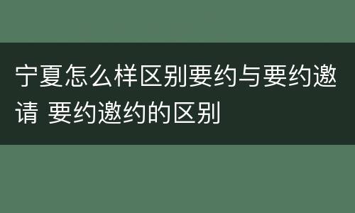 宁夏怎么样区别要约与要约邀请 要约邀约的区别