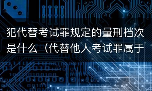 犯代替考试罪规定的量刑档次是什么（代替他人考试罪属于什么类犯罪）