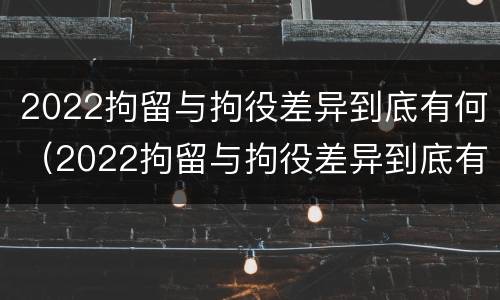 2022拘留与拘役差异到底有何（2022拘留与拘役差异到底有何影响）