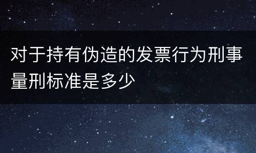 对于持有伪造的发票行为刑事量刑标准是多少