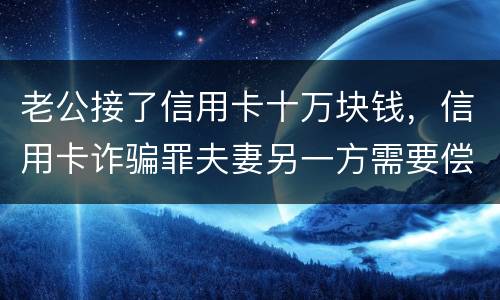 老公接了信用卡十万块钱，信用卡诈骗罪夫妻另一方需要偿还吗