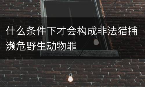 什么条件下才会构成非法猎捕濒危野生动物罪