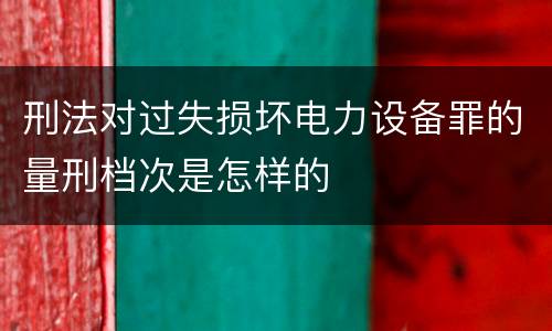 刑法对过失损坏电力设备罪的量刑档次是怎样的