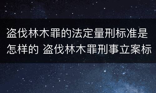 盗伐林木罪的法定量刑标准是怎样的 盗伐林木罪刑事立案标准