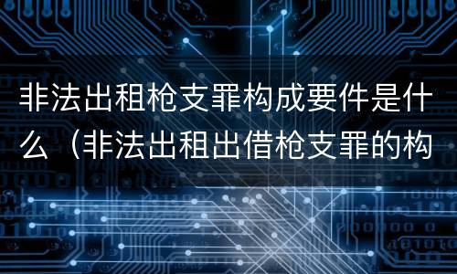 非法出租枪支罪构成要件是什么（非法出租出借枪支罪的构成要件）