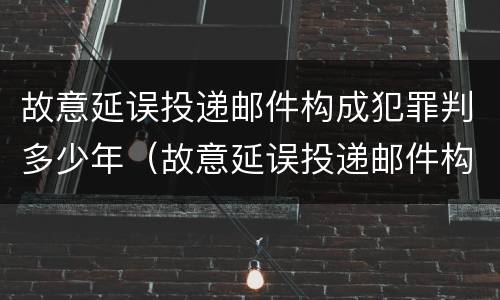 故意延误投递邮件构成犯罪判多少年（故意延误投递邮件构成犯罪判多少年以上）