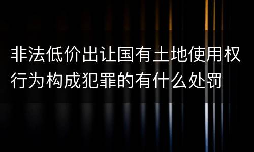 非法低价出让国有土地使用权行为构成犯罪的有什么处罚