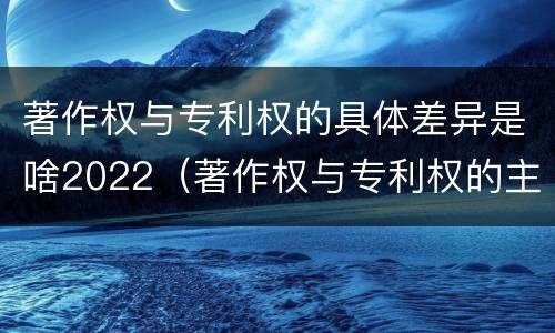 著作权与专利权的具体差异是啥2022（著作权与专利权的主要区别是什么?）