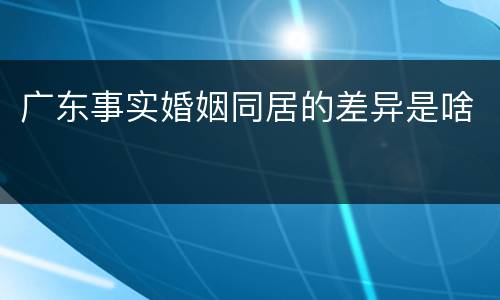 广东事实婚姻同居的差异是啥