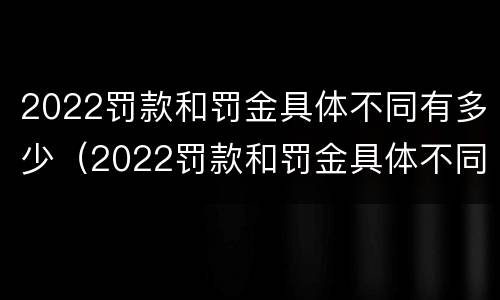 2022罚款和罚金具体不同有多少（2022罚款和罚金具体不同有多少呢）