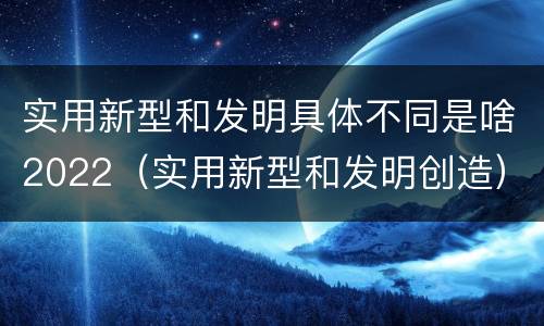 实用新型和发明具体不同是啥2022（实用新型和发明创造）